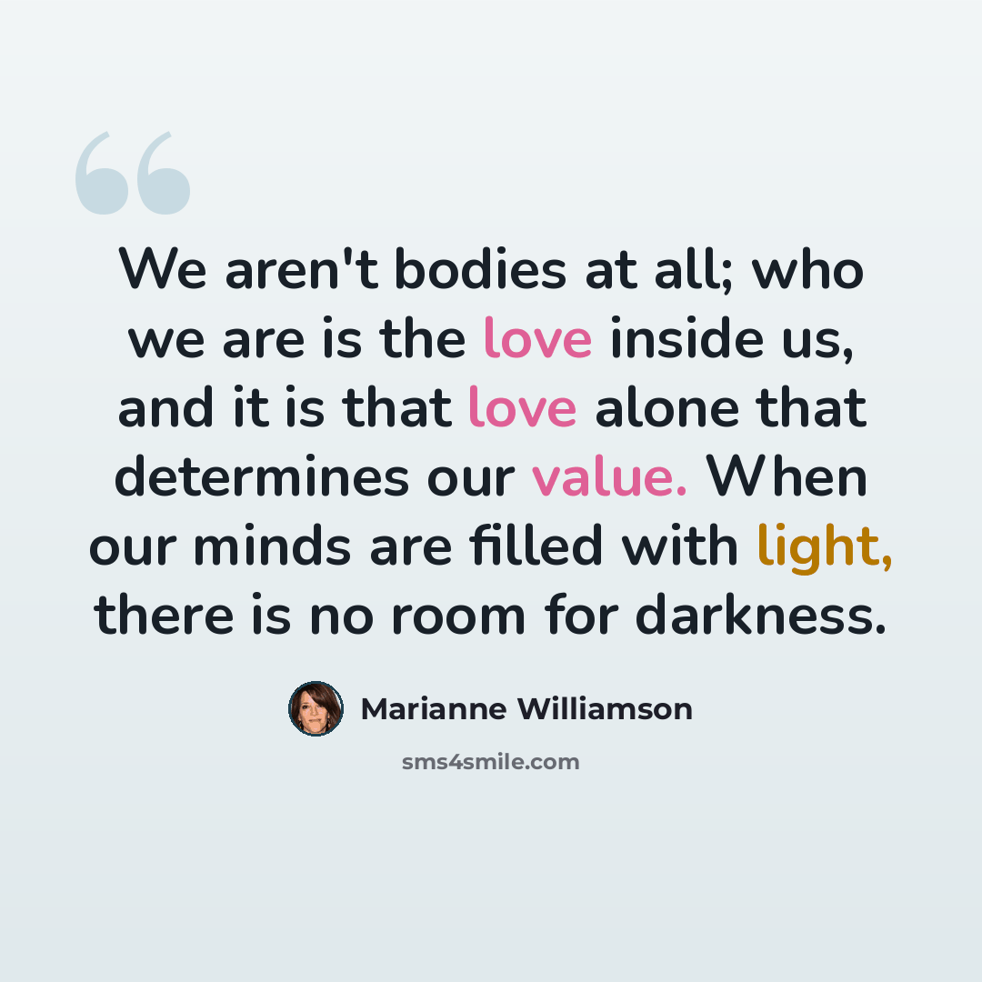 “We aren't bodies at all; who we are is the love inside us, and it is that love alone that determines our value. When our minds are filled with light, there is no room for darkness.” quote by Marianne Williamson