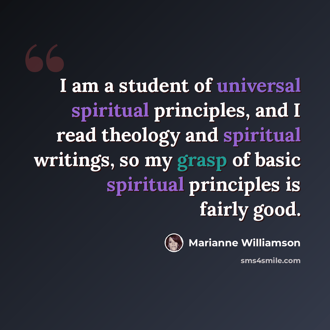 “I am a student of universal spiritual principles, and I read theology and spiritual writings, so my grasp of basic spiritual principles is fairly good.” quote by Marianne Williamson