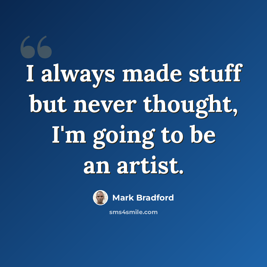 “I always made stuff but never thought, I'm going to be an artist.” quote by Mark Bradford