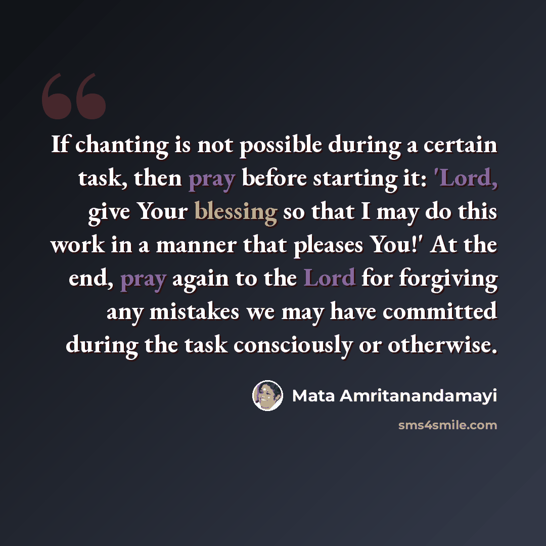 “If chanting is not possible during a certain task, then pray before starting it: 'Lord, give Your blessing so that I may do this work in a manner that pleases You!' At the end, pray again to the Lord for forgiving any mistakes we may have committed during the task consciously or otherwise.” quote by Mata Amritanandamayi