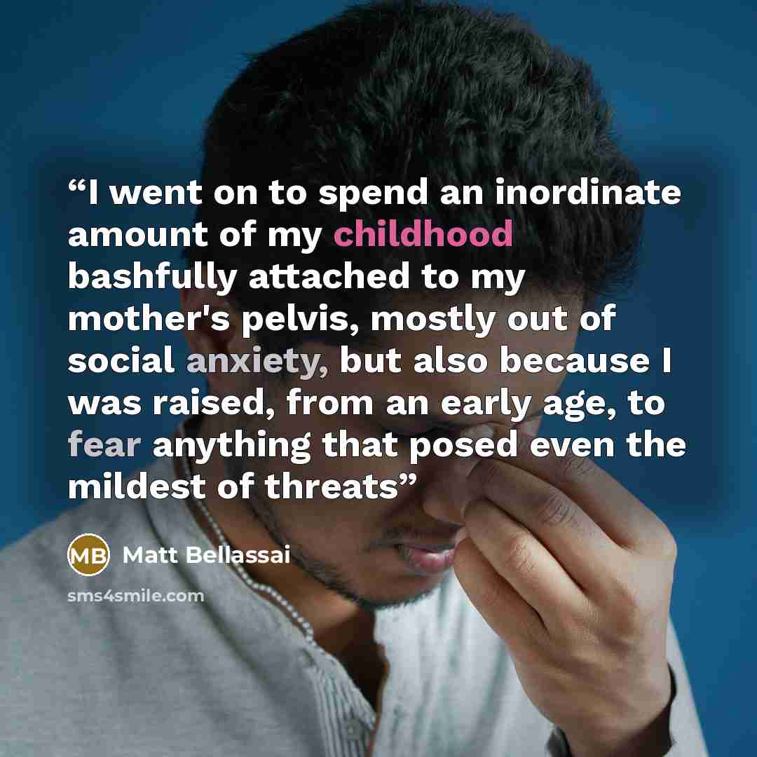 “I went on to spend an inordinate amount of my childhood bashfully attached to my mother's pelvis, mostly out of social anxiety, but also because I was raised, from an early age, to fear anything that posed even the mildest of threats” quote by Matt Bellassai