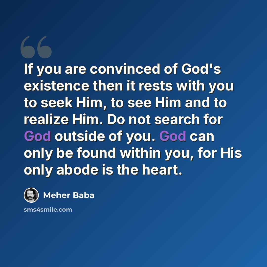 “If you are convinced of God's existence then it rests with you to seek Him, to see Him and to realize Him. Do not search for God outside of you. God can only be found within you, for His only abode is the heart.” quote by Meher Baba