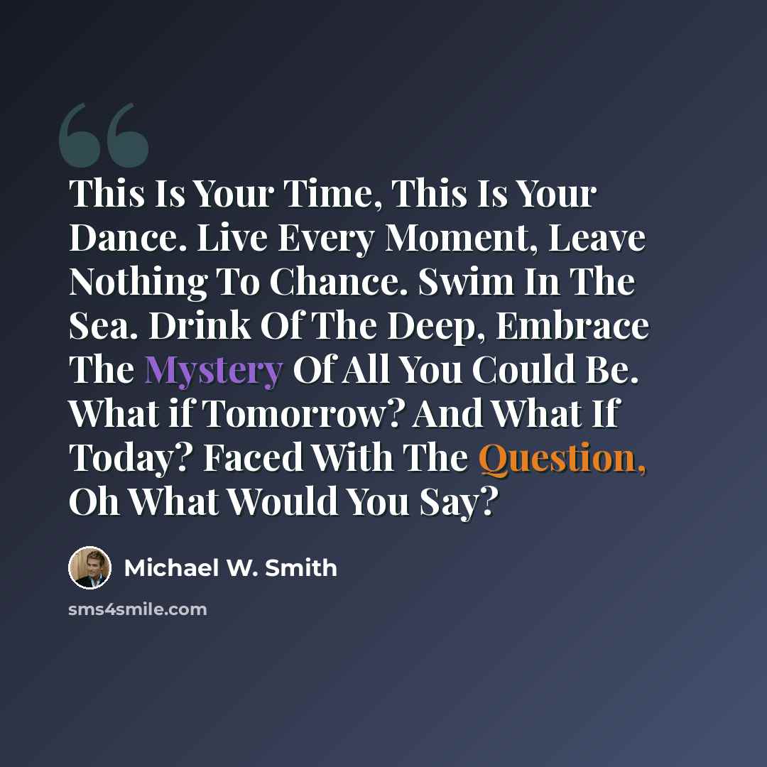 “This Is Your Time, This Is Your Dance. Live Every Moment, Leave Nothing To Chance. Swim In The Sea. Drink Of The Deep, Embrace The Mystery Of All You Could Be. What if Tomorrow? And What If Today? Faced With The Question, Oh What Would You Say?” quote by Michael W. Smith