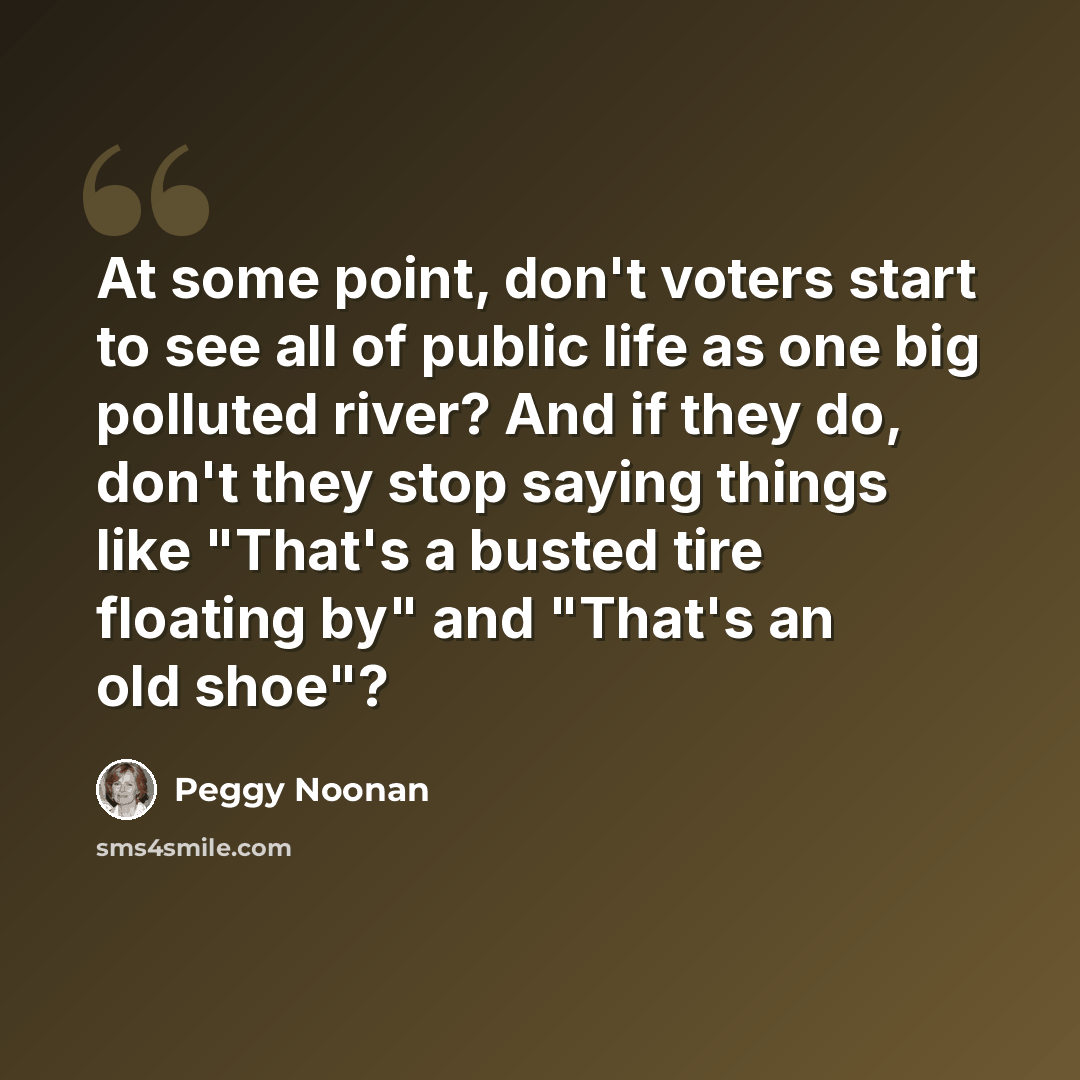 “At some point, don't voters start to see all of public life as one big polluted river? And if they do, don't they stop saying things like "That's a busted tire floating by" and "That's an old shoe"?” quote by Peggy Noonan