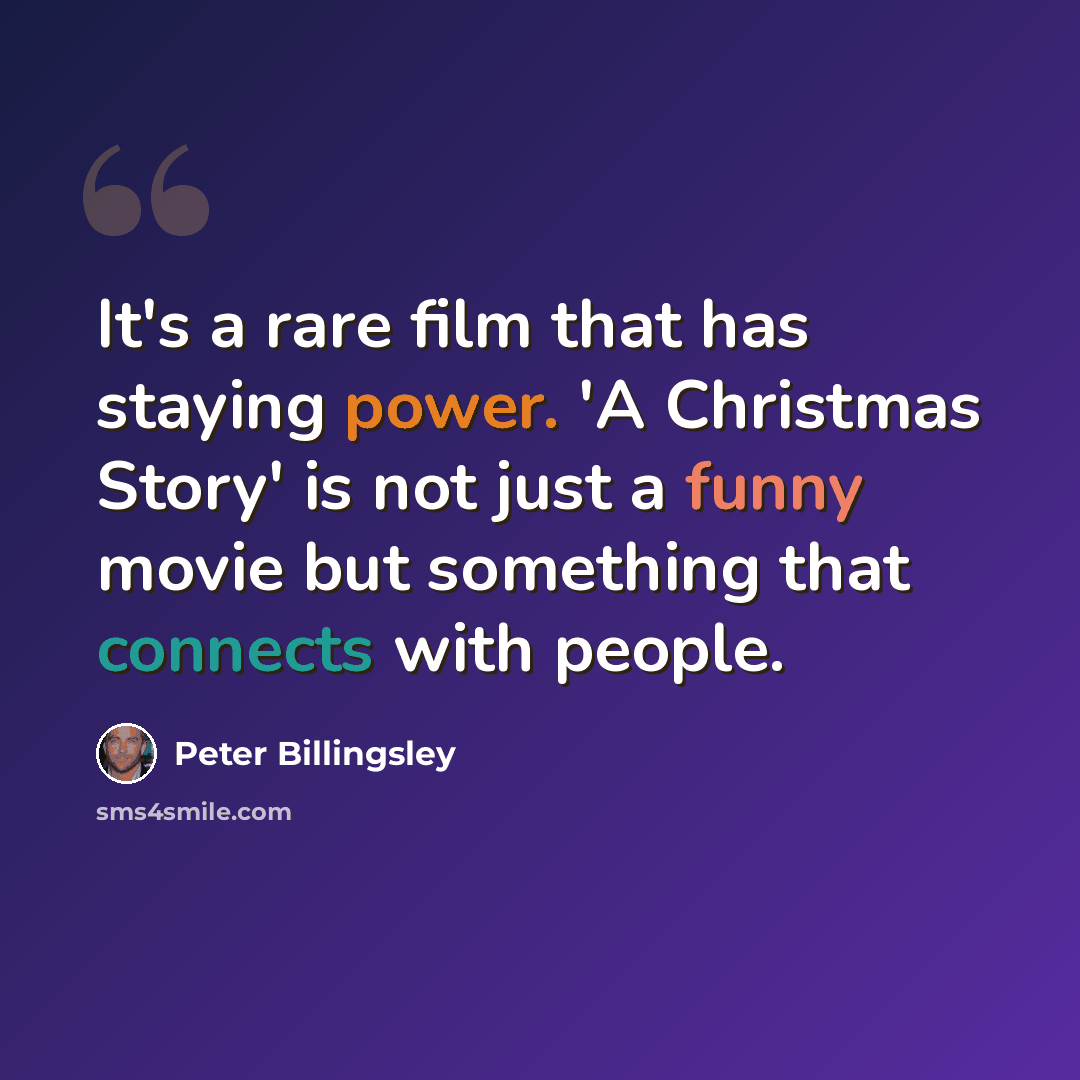 “It's a rare film that has staying power. 'A Christmas Story' is not just a funny movie but something that connects with people.” quote by Peter Billingsley