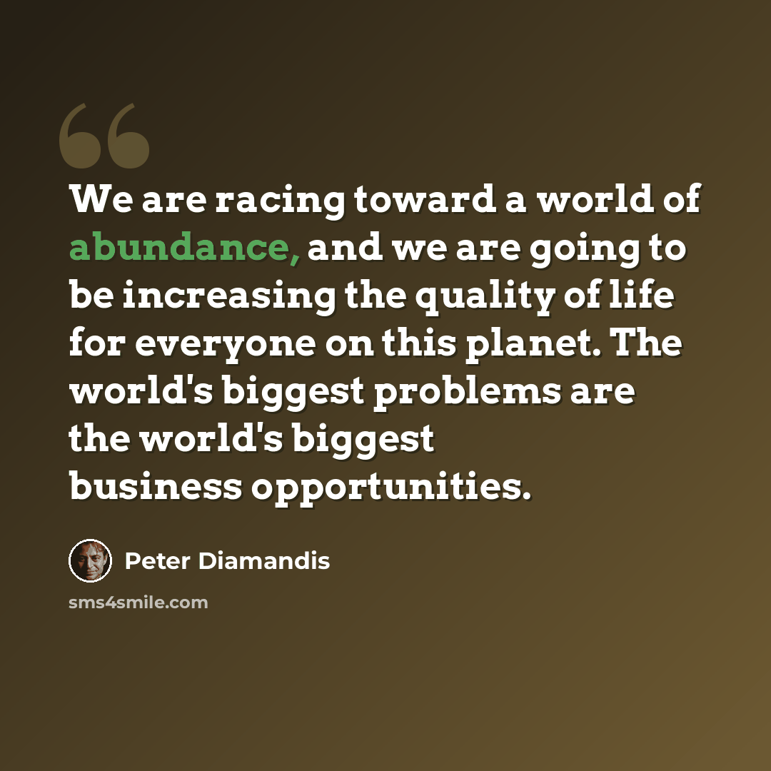 “We are racing toward a world of abundance, and we are going to be increasing the quality of life for everyone on this planet. The world's biggest problems are the world's biggest business opportunities.” quote by Peter Diamandis