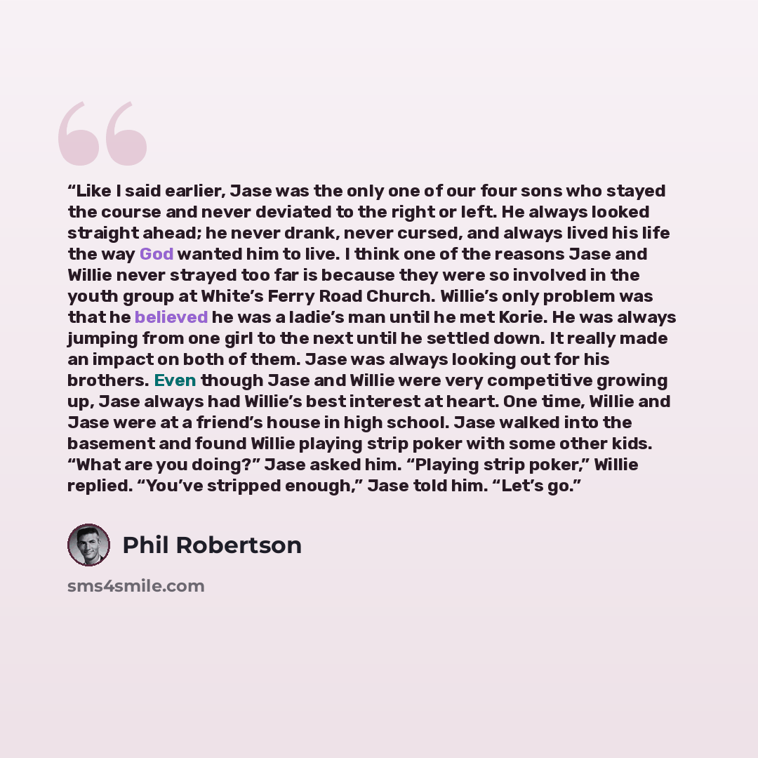 “Like I said earlier, Jase was the only one of our four sons who stayed the course and never deviated to the right or left. He always looked straight ahead; he never drank, never cursed, and always lived his life the way God wanted him to live. I think one of the reasons Jase and Willie never…” quote by Phil Robertson
