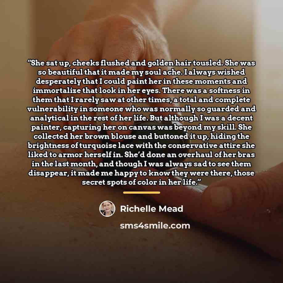 “She sat up, cheeks flushed and golden hair tousled. She was so beautiful that it made my soul ache. I always wished desperately that I could paint her in these moments and immortalize that look in her eyes. There was a softness in them that I rarely saw at other times, a total and complete…” quote by Richelle Mead