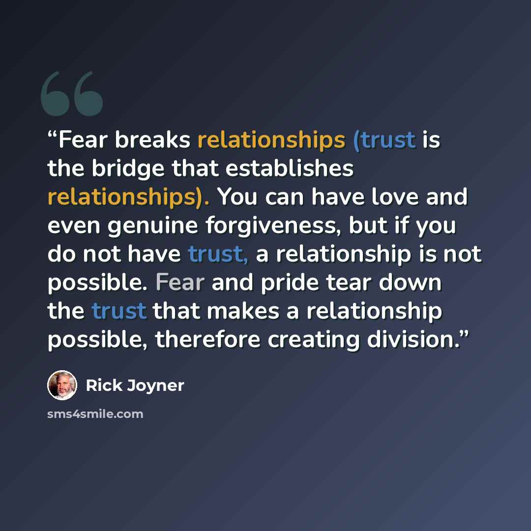 “Fear breaks relationships (trust is the bridge that establishes relationships). You can have love and even genuine forgiveness, but if you do not have trust, a relationship is not possible. Fear and pride tear down the trust that makes a relationship possible, therefore creating division.” quote by Rick Joyner