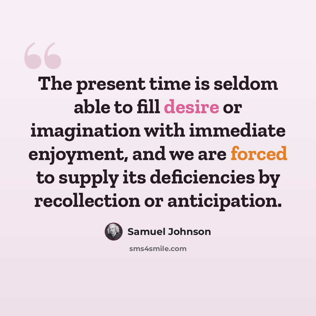 “The present time is seldom able to fill desire or imagination with immediate enjoyment, and we are forced to supply its deficiencies by recollection or anticipation.” quote by Samuel Johnson