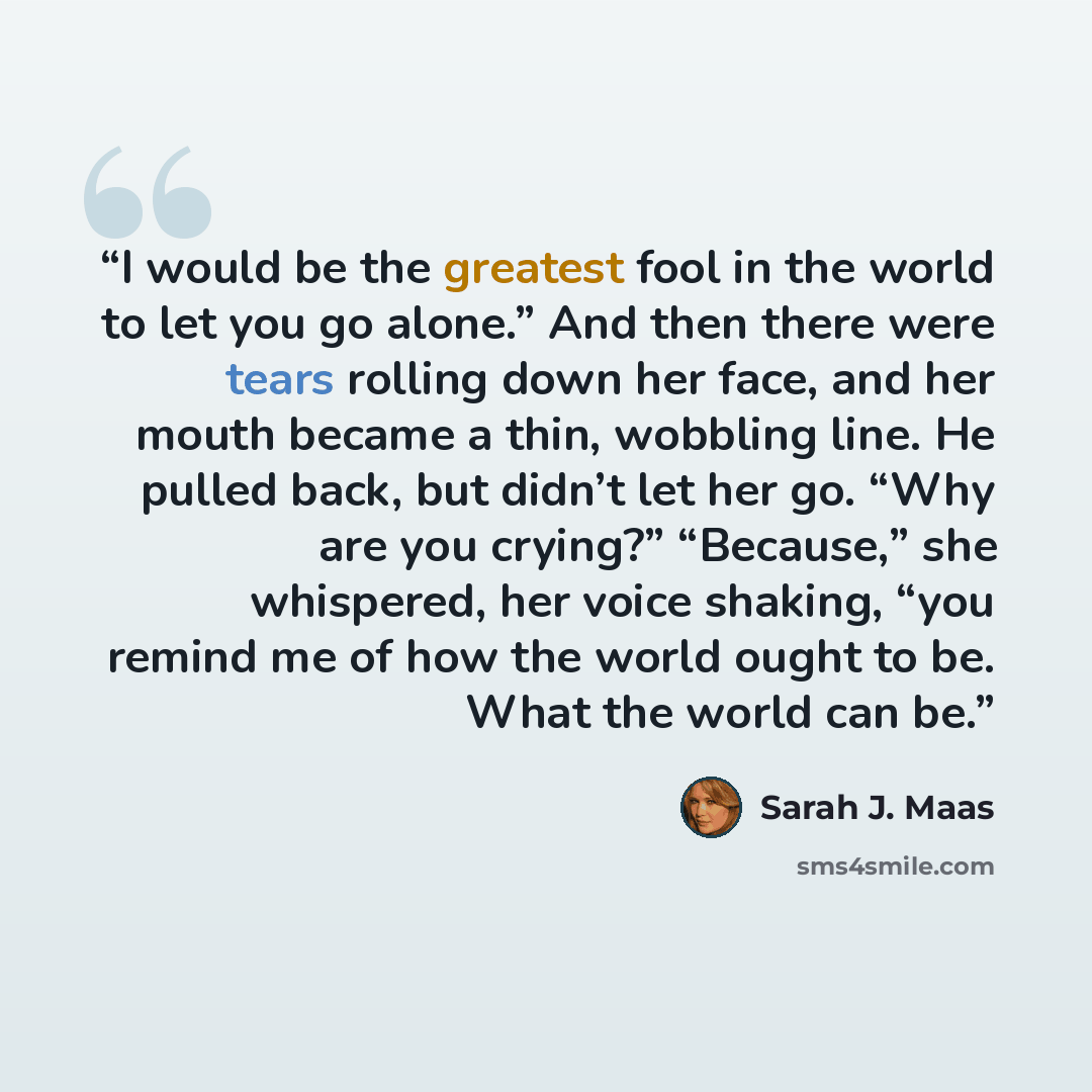 “I would be the greatest fool in the world to let you go alone.” And then there were tears rolling down her face, and her mouth became a thin, wobbling line. He pulled back, but didn’t let her go. “Why are you crying?” “Because,” she whispered, her voice shaking, “you remind me of how the world…” quote by Sarah J. Maas
