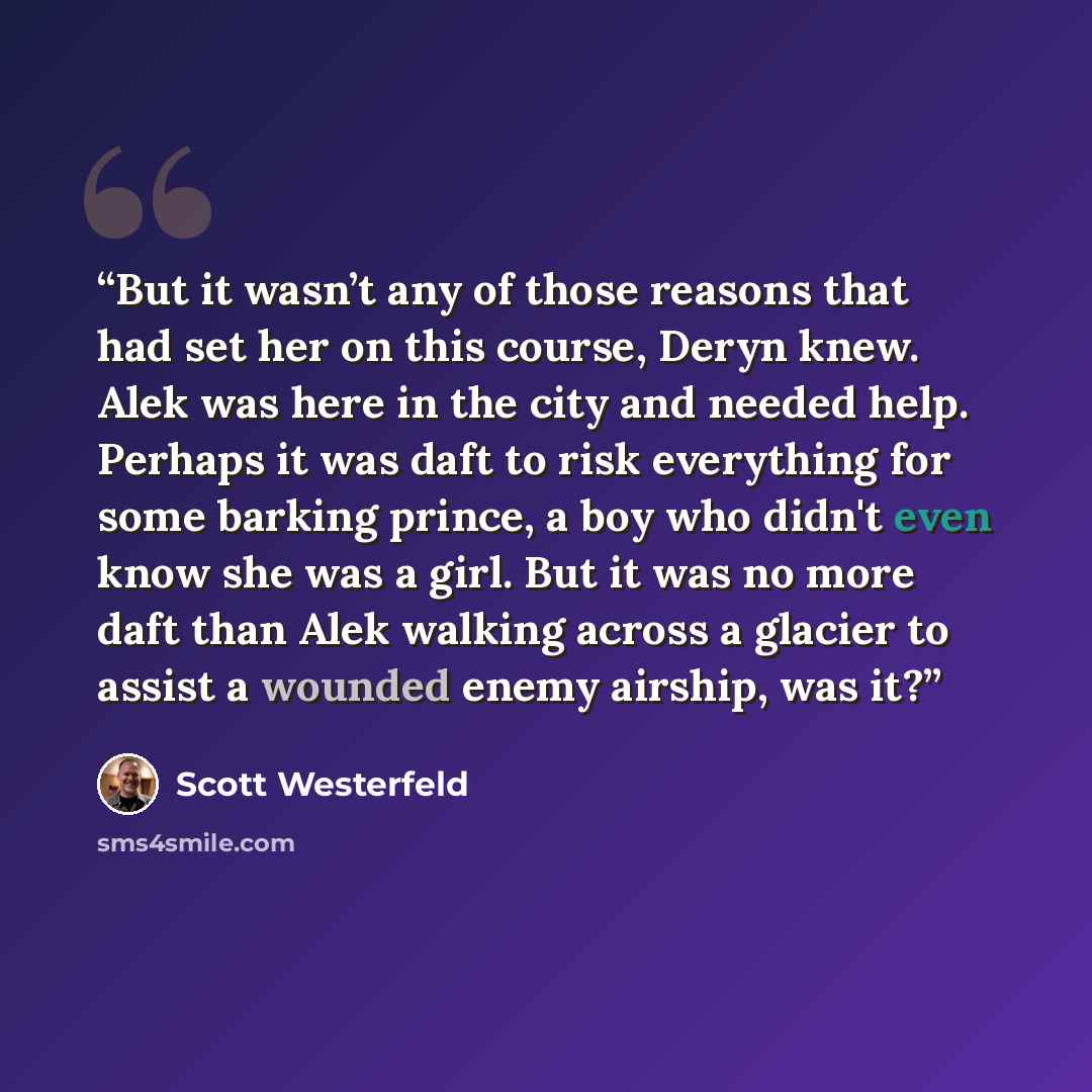 “But it wasn’t any of those reasons that had set her on this course, Deryn knew. Alek was here in the city and needed help. Perhaps it was daft to risk everything for some barking prince, a boy who didn't even know she was a girl. But it was no more daft than Alek walking across a glacier to assist…” quote by Scott Westerfeld