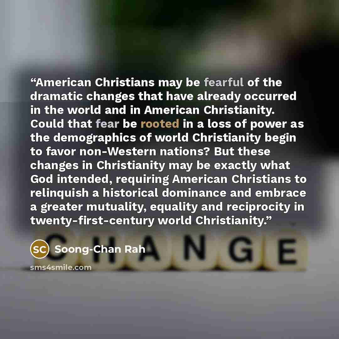 “American Christians may be fearful of the dramatic changes that have already occurred in the world and in American Christianity. Could that fear be rooted in a loss of power as the demographics of world Christianity begin to favor non-Western nations? But these changes in Christianity may be…” quote by Soong-Chan Rah