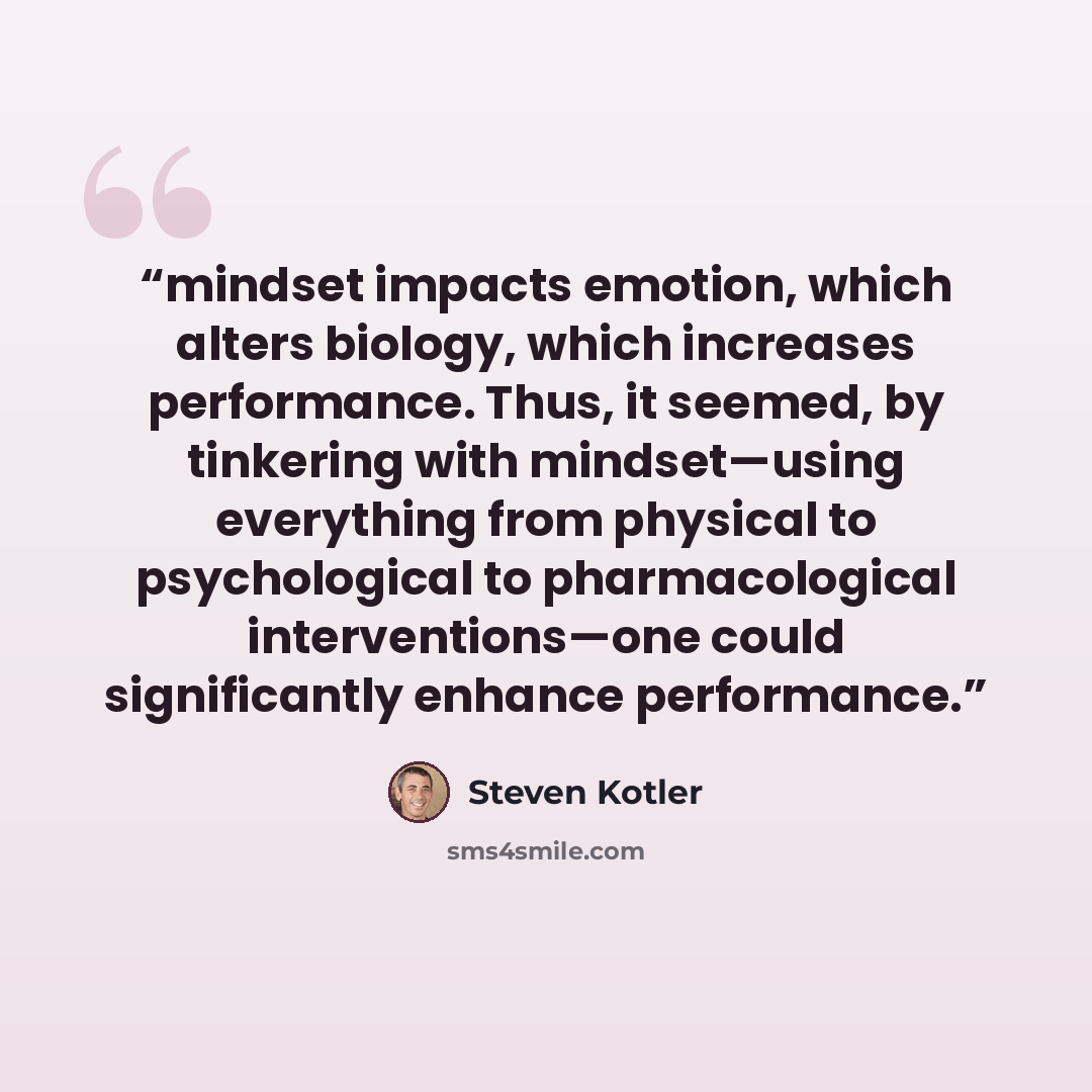 “mindset impacts emotion, which alters biology, which increases performance. Thus, it seemed, by tinkering with mindset—using everything from physical to psychological to pharmacological interventions—one could significantly enhance performance.” quote by Steven Kotler