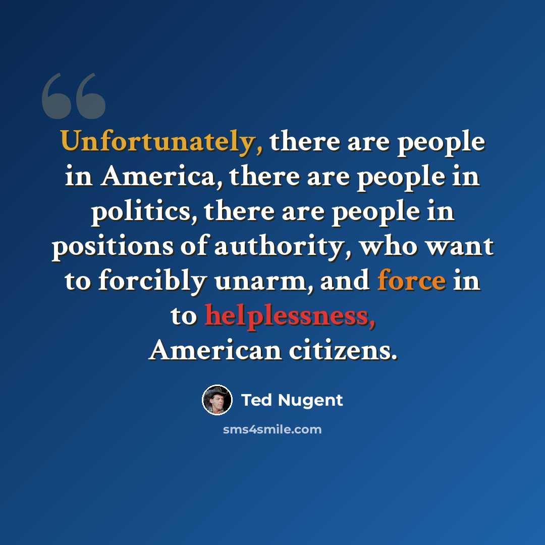“Unfortunately, there are people in America, there are people in politics, there are people in positions of authority, who want to forcibly unarm, and force in to helplessness, American citizens.” quote by Ted Nugent