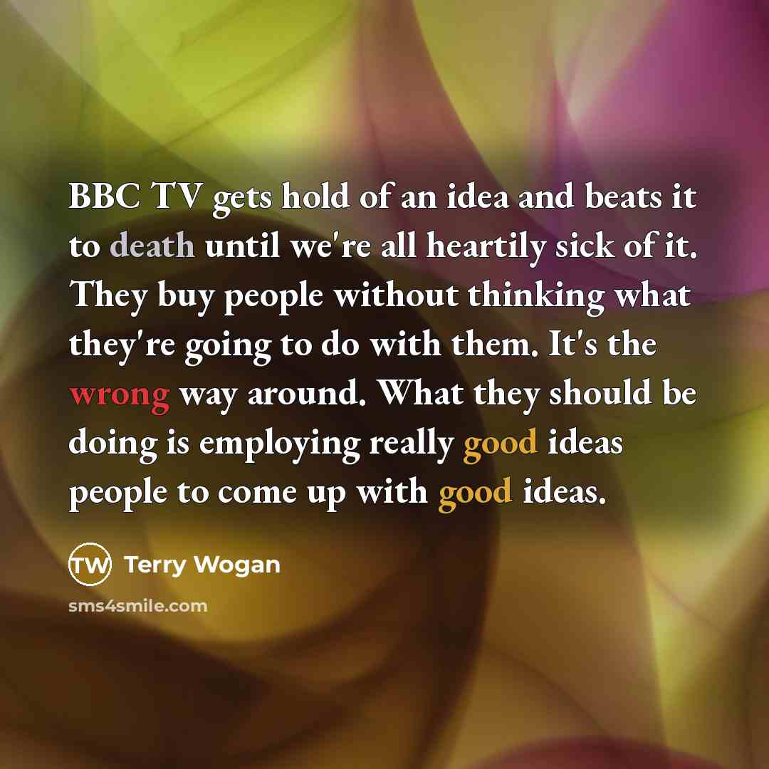 “BBC TV gets hold of an idea and beats it to death until we're all heartily sick of it. They buy people without thinking what they're going to do with them. It's the wrong way around. What they should be doing is employing really good ideas people to come up with good ideas.” quote by Terry Wogan