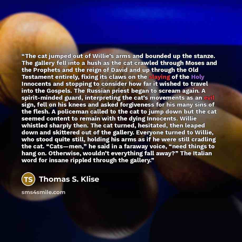 “The cat jumped out of Willie’s arms and bounded up the stanze. The gallery fell into a hush as the cat crawled through Moses and the Prophets and the reign of David and up through the Old Testament entirely, fixing its claws on the slaying of the Holy Innocents and stopping to consider how far it…” quote by Thomas S. Klise