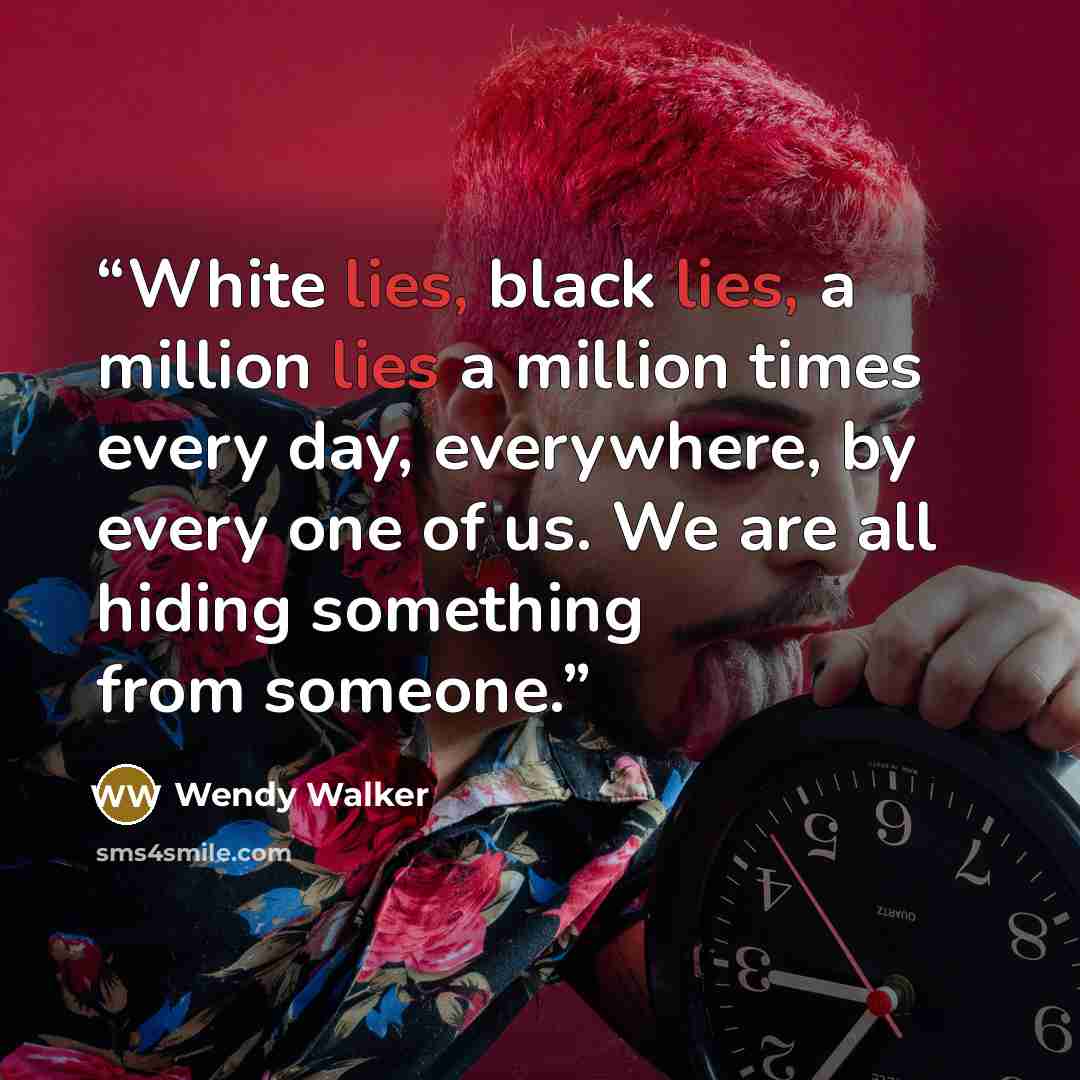 “White lies, black lies, a million lies a million times every day, everywhere, by every one of us. We are all hiding something from someone.” quote by Wendy Walker