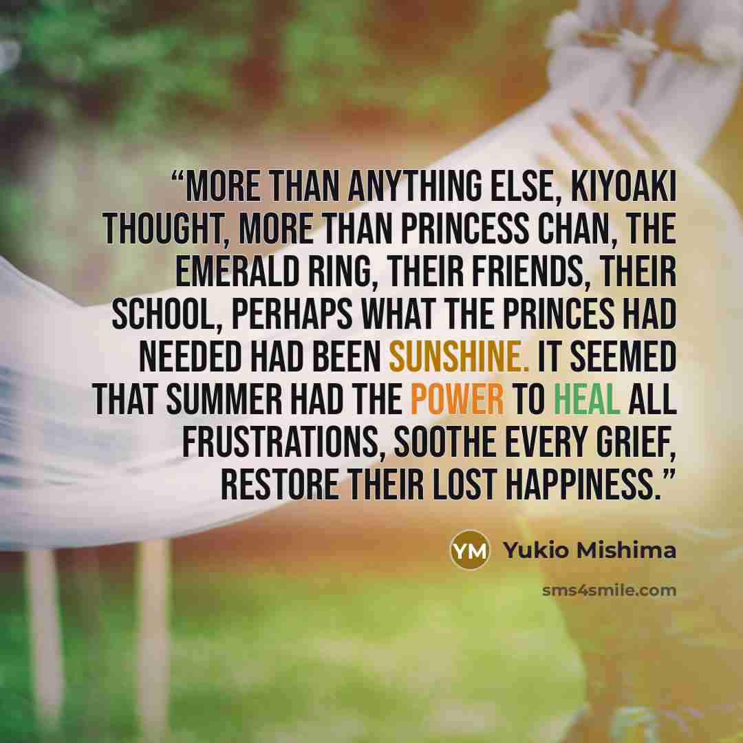 “More than anything else, Kiyoaki thought, more than Princess Chan, the emerald ring, their friends, their school, perhaps what the princes had needed had been sunshine. It seemed that summer had the power to heal all frustrations, soothe every grief, restore their lost happiness.” quote by Yukio Mishima