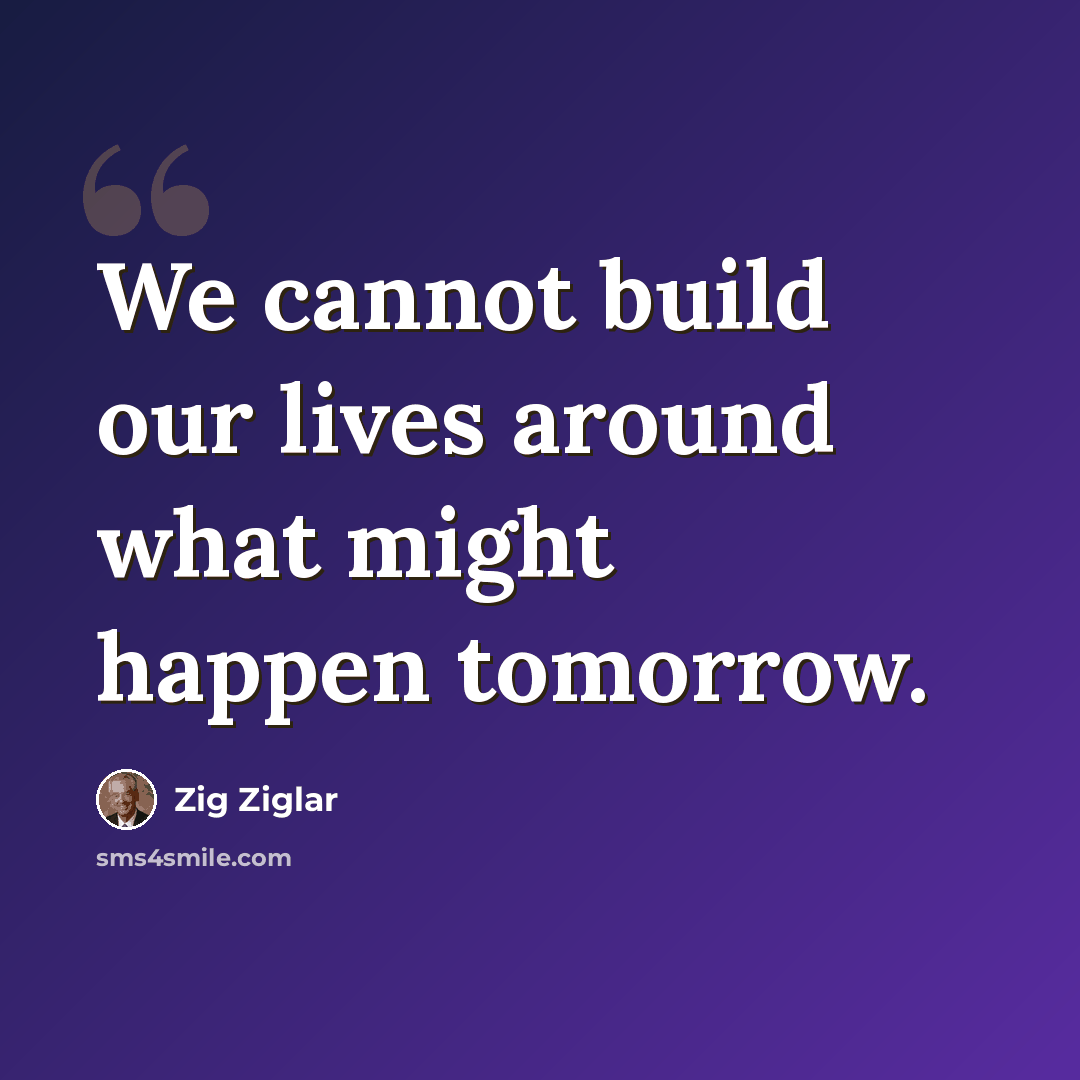 “We cannot build our lives around what might happen tomorrow.” quote by Zig Ziglar