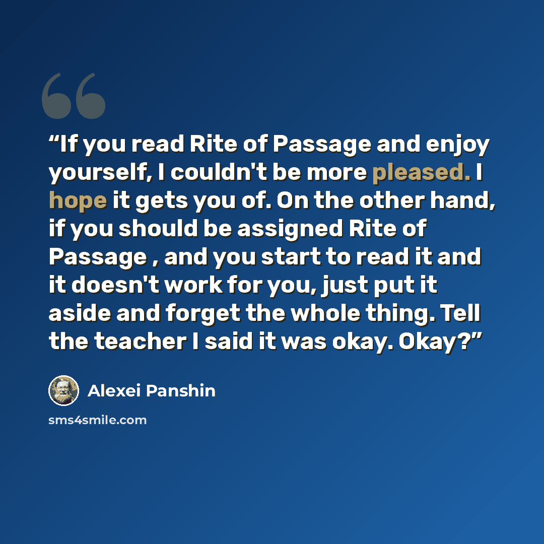 “If you read Rite of Passage and enjoy yourself, I couldn't be more pleased. I hope it gets you of. On the other hand, if you should be assigned Rite of Passage , and you start to read it and it doesn't work for you, just put it aside and forget the whole thing. Tell the teacher I said it was okay…” quote by Alexei Panshin