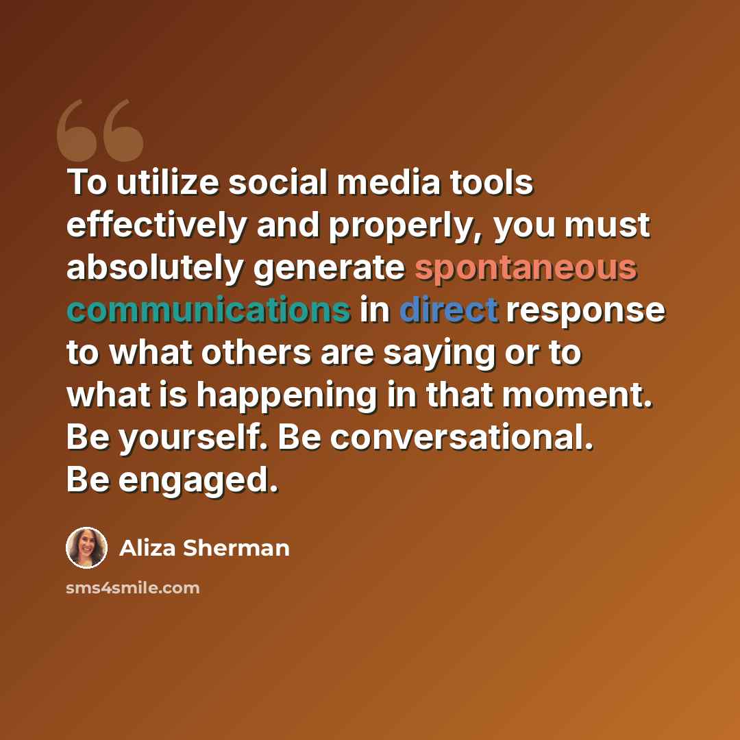 “To utilize social media tools effectively and properly, you must absolutely generate spontaneous communications in direct response to what others are saying or to what is happening in that moment. Be yourself. Be conversational. Be engaged.” quote by Aliza Sherman