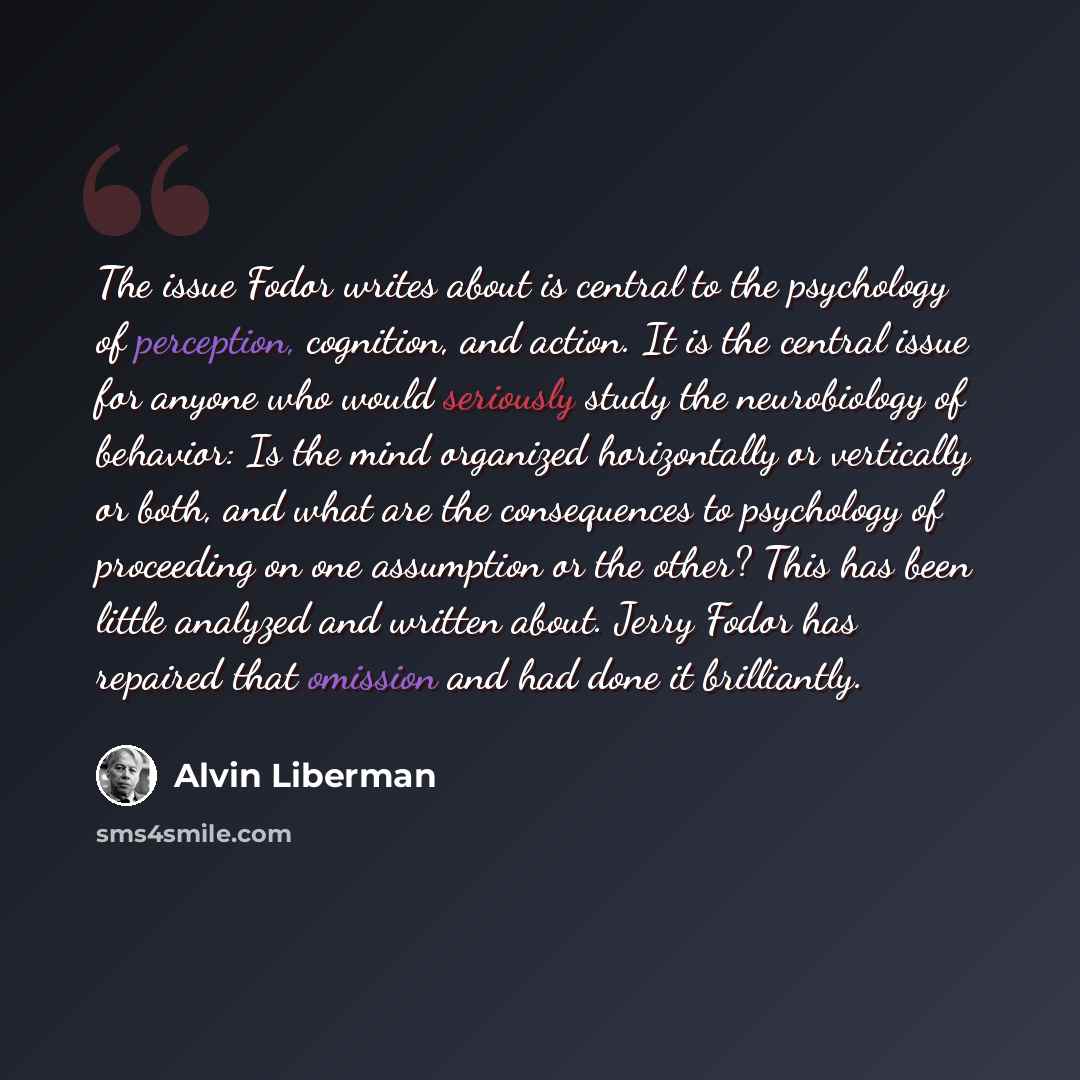 “The issue Fodor writes about is central to the psychology of perception, cognition, and action. It is the central issue for anyone who would seriously study the neurobiology of behavior: Is the mind organized horizontally or vertically or both, and what are the consequences to psychology of…” quote by Alvin Liberman