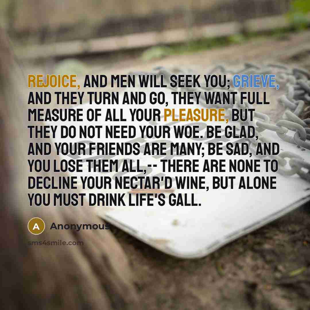 “Rejoice, and men will seek you; Grieve, and they turn and go, They want full measure of all your pleasure, But they do not need your woe. Be glad, and your friends are many; Be sad, and you lose them all,-- There are none to decline your nectar'd wine, But alone you must drink life's gall.” quote by Anonymous
