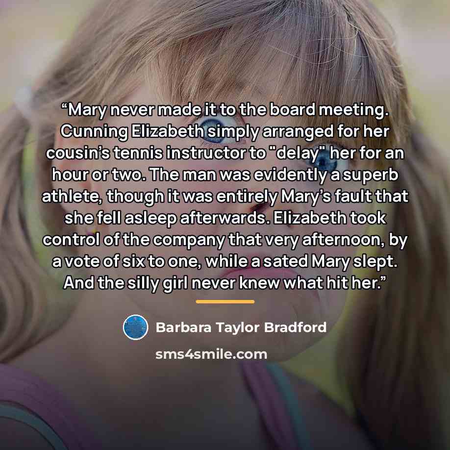 “Mary never made it to the board meeting. Cunning Elizabeth simply arranged for her cousin's tennis instructor to "delay" her for an hour or two. The man was evidently a superb athlete, though it was entirely Mary's fault that she fell asleep afterwards. Elizabeth took control of the company that…” quote by Barbara Taylor Bradford