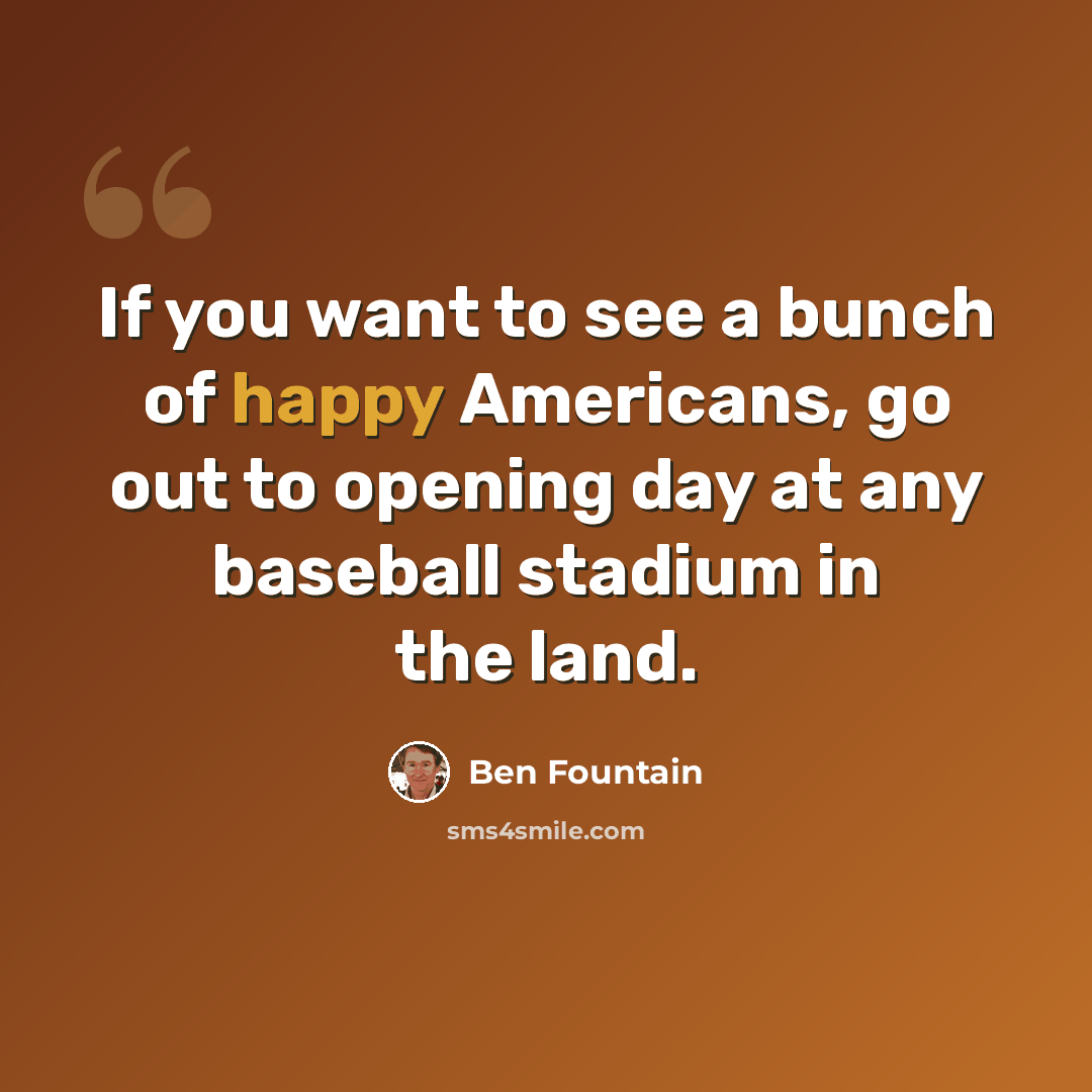 “If you want to see a bunch of happy Americans, go out to opening day at any baseball stadium in the land.” quote by Ben Fountain