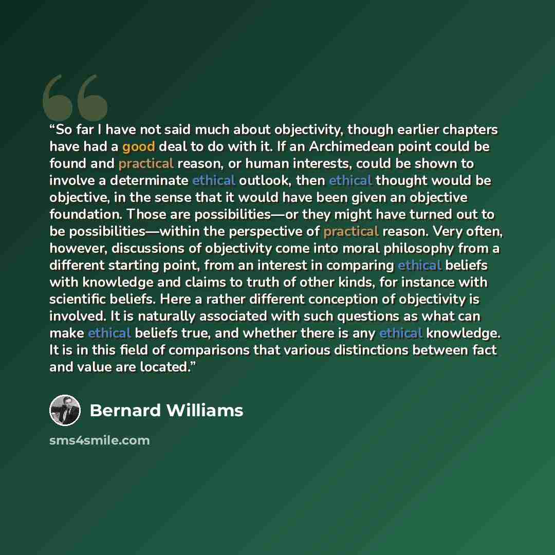 “So far I have not said much about objectivity, though earlier chapters have had a good deal to do with it. If an Archimedean point could be found and practical reason, or human interests, could be shown to involve a determinate ethical outlook, then ethical thought would be objective, in the sense…” quote by Bernard Williams