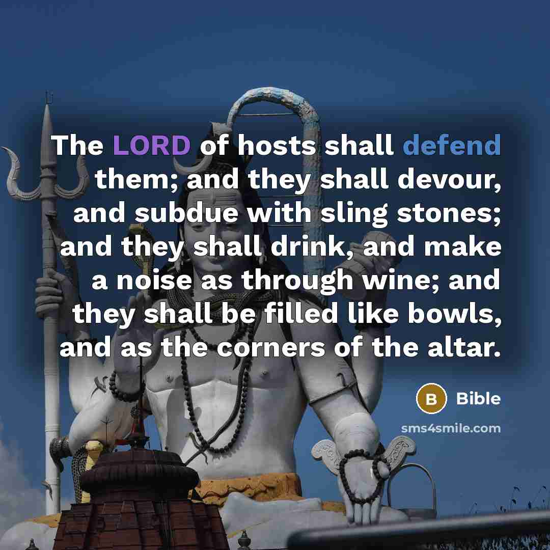 “The LORD of hosts shall defend them; and they shall devour, and subdue with sling stones; and they shall drink, and make a noise as through wine; and they shall be filled like bowls, and as the corners of the altar.” quote by Bible