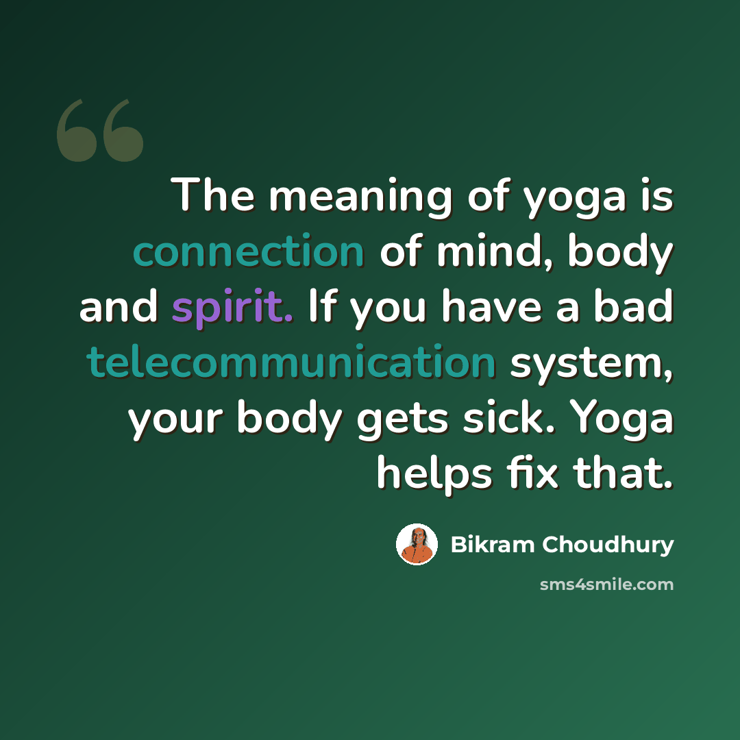 “The meaning of yoga is connection of mind, body and spirit. If you have a bad telecommunication system, your body gets sick. Yoga helps fix that.” quote by Bikram Choudhury