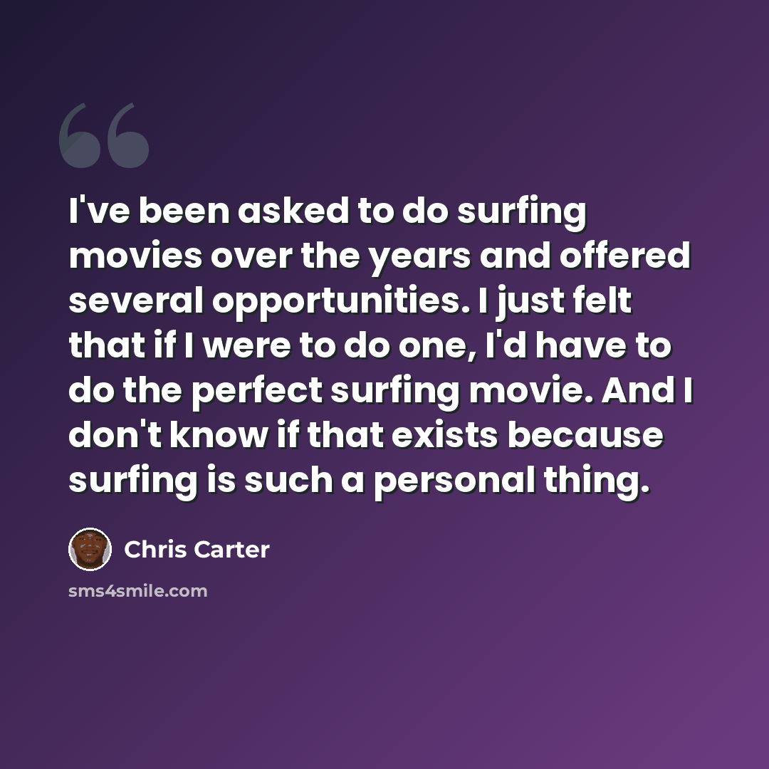 “I've been asked to do surfing movies over the years and offered several opportunities. I just felt that if I were to do one, I'd have to do the perfect surfing movie. And I don't know if that exists because surfing is such a personal thing.” quote by Chris Carter