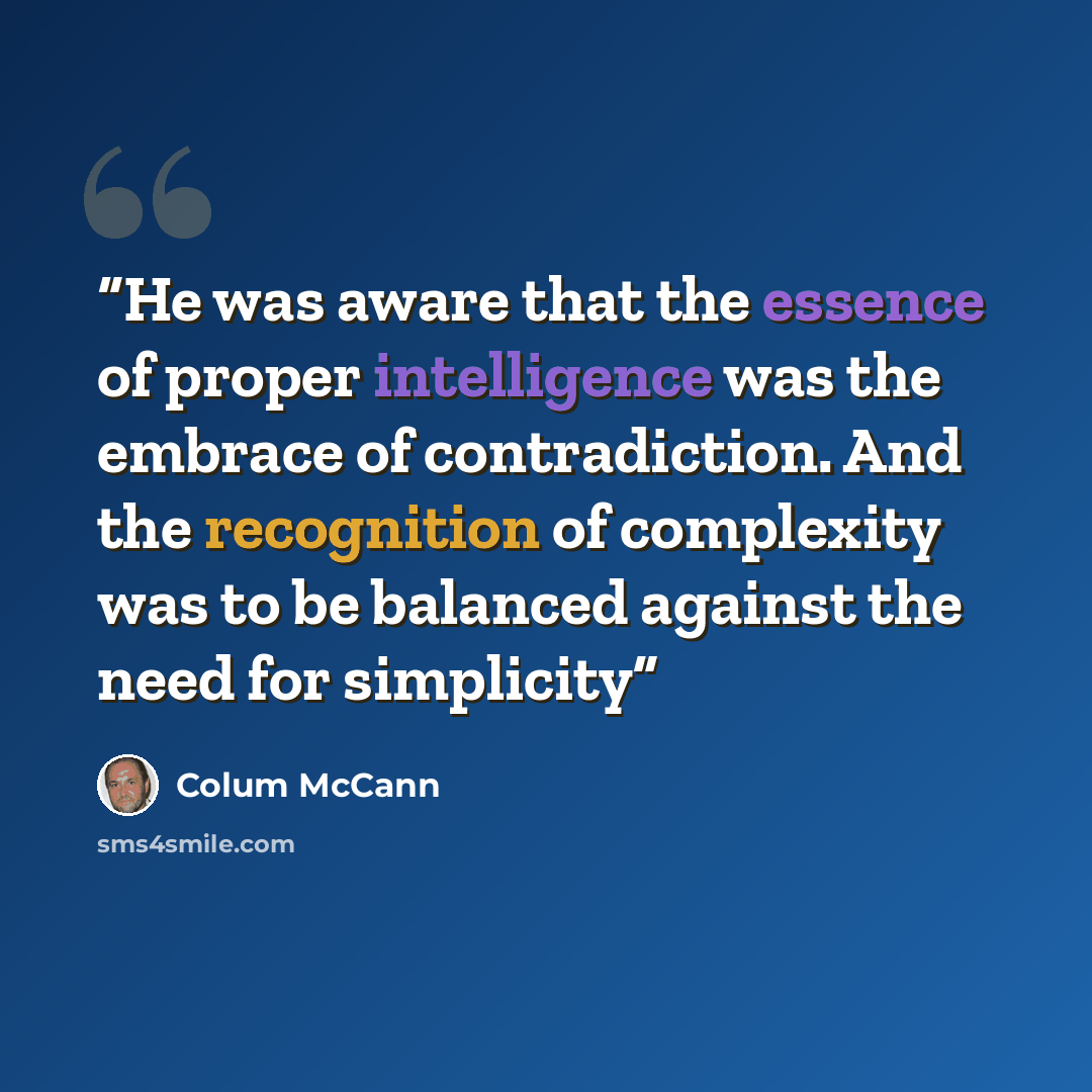 “He was aware that the essence of proper intelligence was the embrace of contradiction. And the recognition of complexity was to be balanced against the need for simplicity” quote by Colum McCann