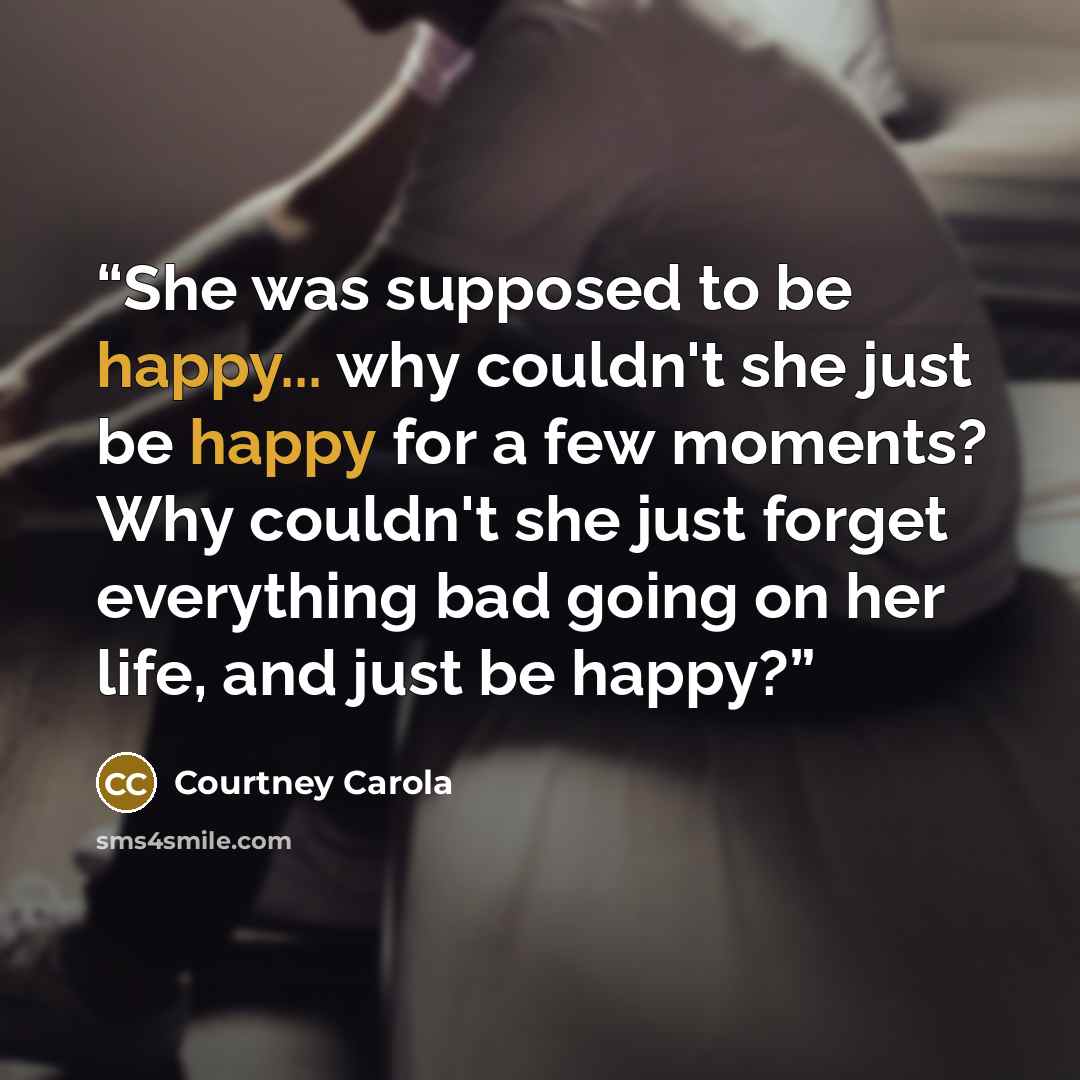 “She was supposed to be happy... why couldn't she just be happy for a few moments? Why couldn't she just forget everything bad going on her life, and just be happy?” quote by Courtney Carola