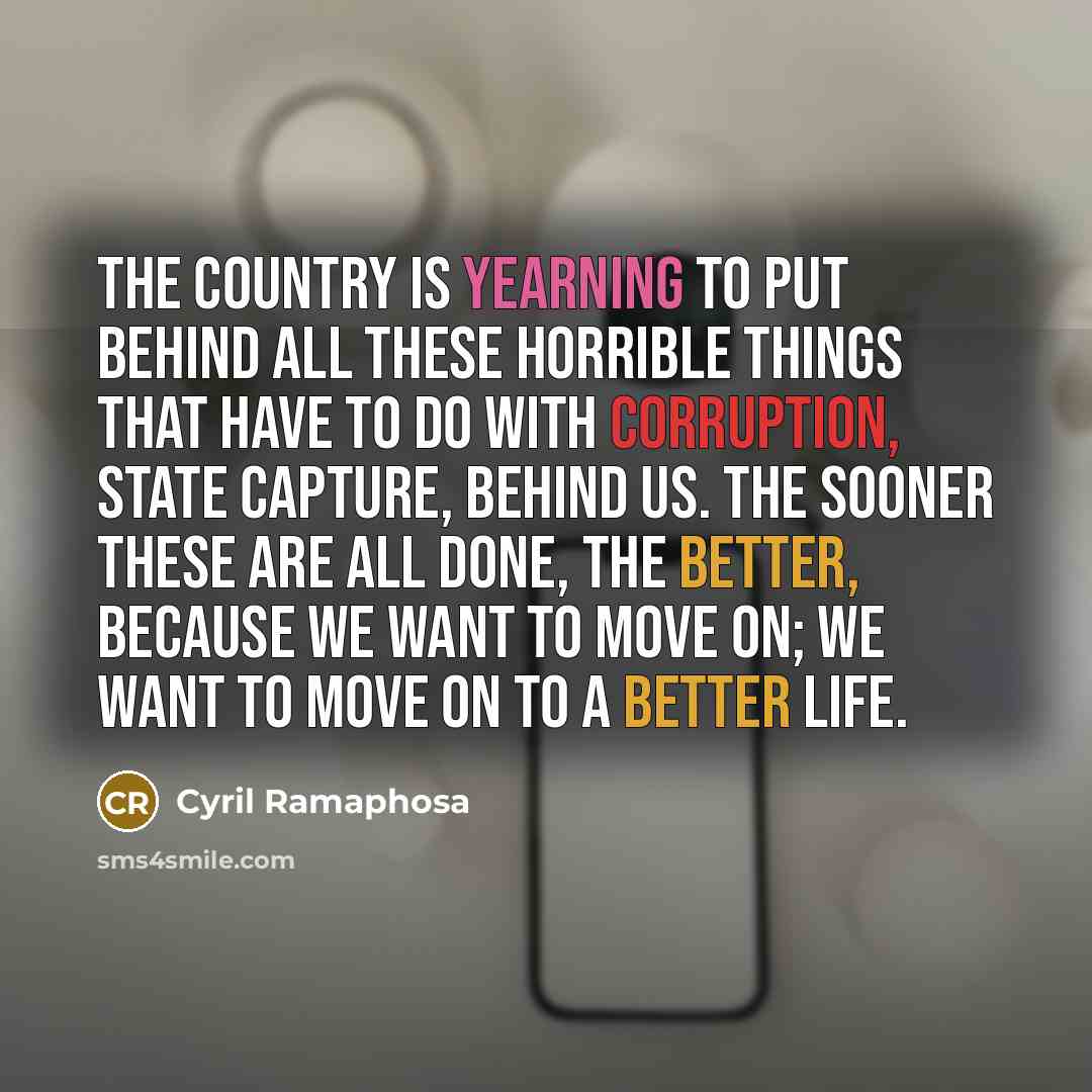 “The country is yearning to put behind all these horrible things that have to do with corruption, state capture, behind us. The sooner these are all done, the better, because we want to move on; we want to move on to a better life.” quote by Cyril Ramaphosa