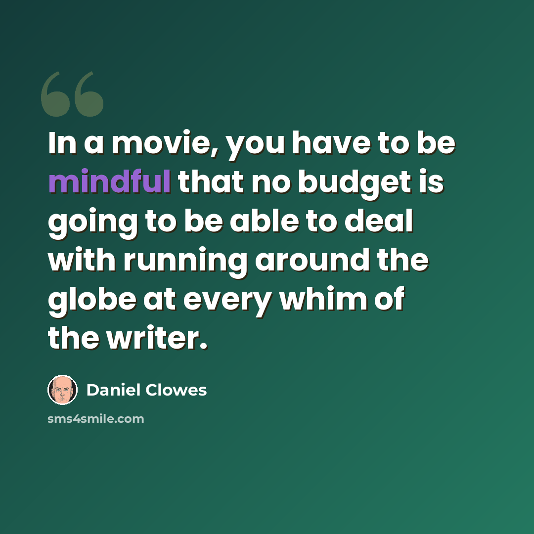 “In a movie, you have to be mindful that no budget is going to be able to deal with running around the globe at every whim of the writer.” quote by Daniel Clowes