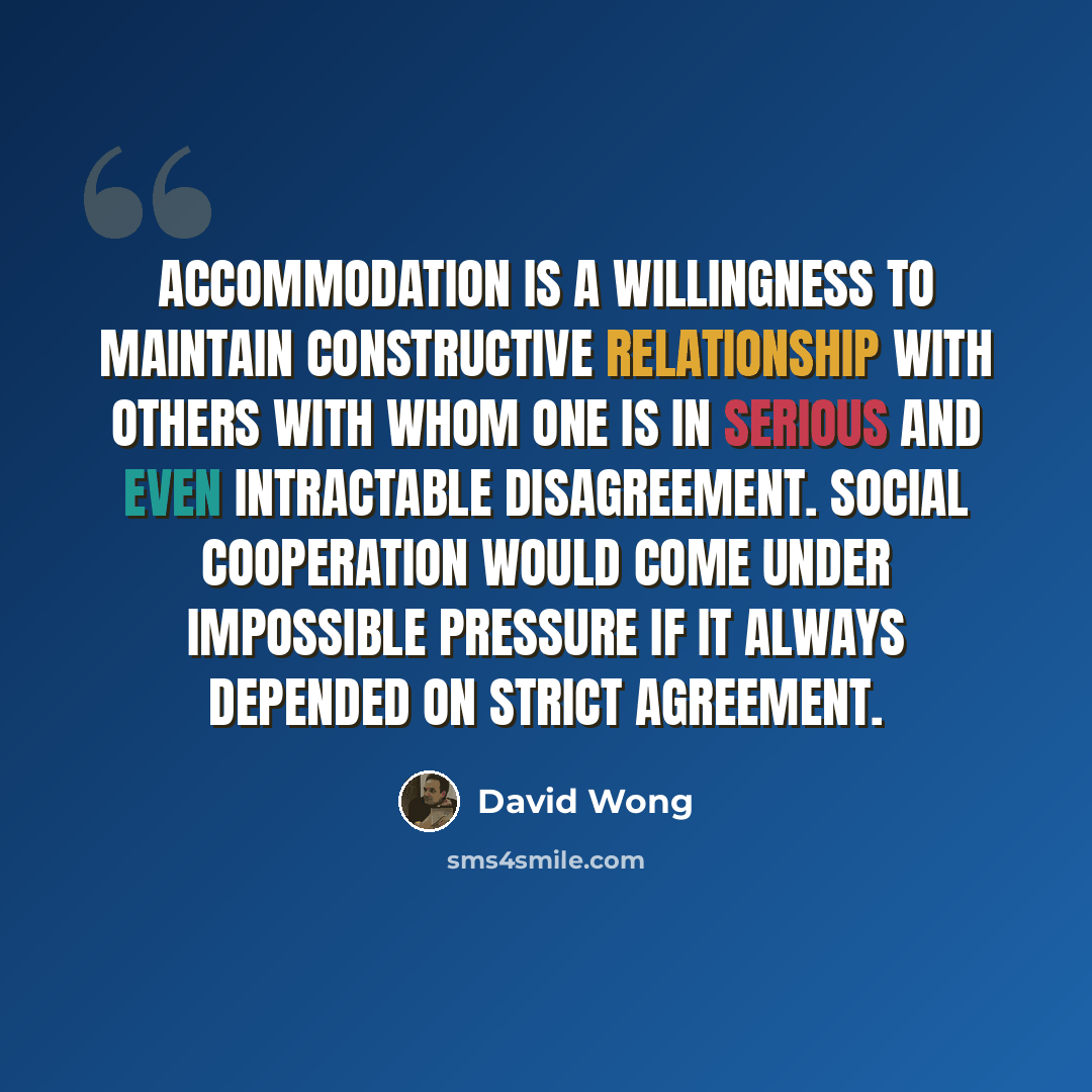 “Accommodation is a willingness to maintain constructive relationship with others with whom one is in serious and even intractable disagreement. Social cooperation would come under impossible pressure if it always depended on strict agreement.” quote by David Wong