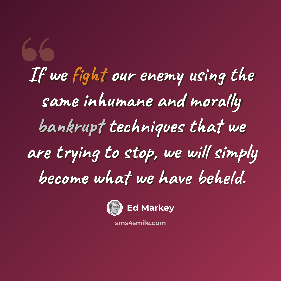 “If we fight our enemy using the same inhumane and morally bankrupt techniques that we are trying to stop, we will simply become what we have beheld.” quote by Ed Markey