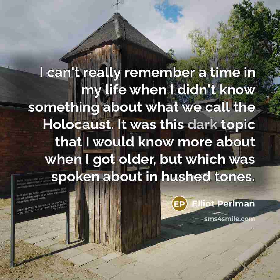 “I can't really remember a time in my life when I didn't know something about what we call the Holocaust. It was this dark topic that I would know more about when I got older, but which was spoken about in hushed tones.” quote by Elliot Perlman