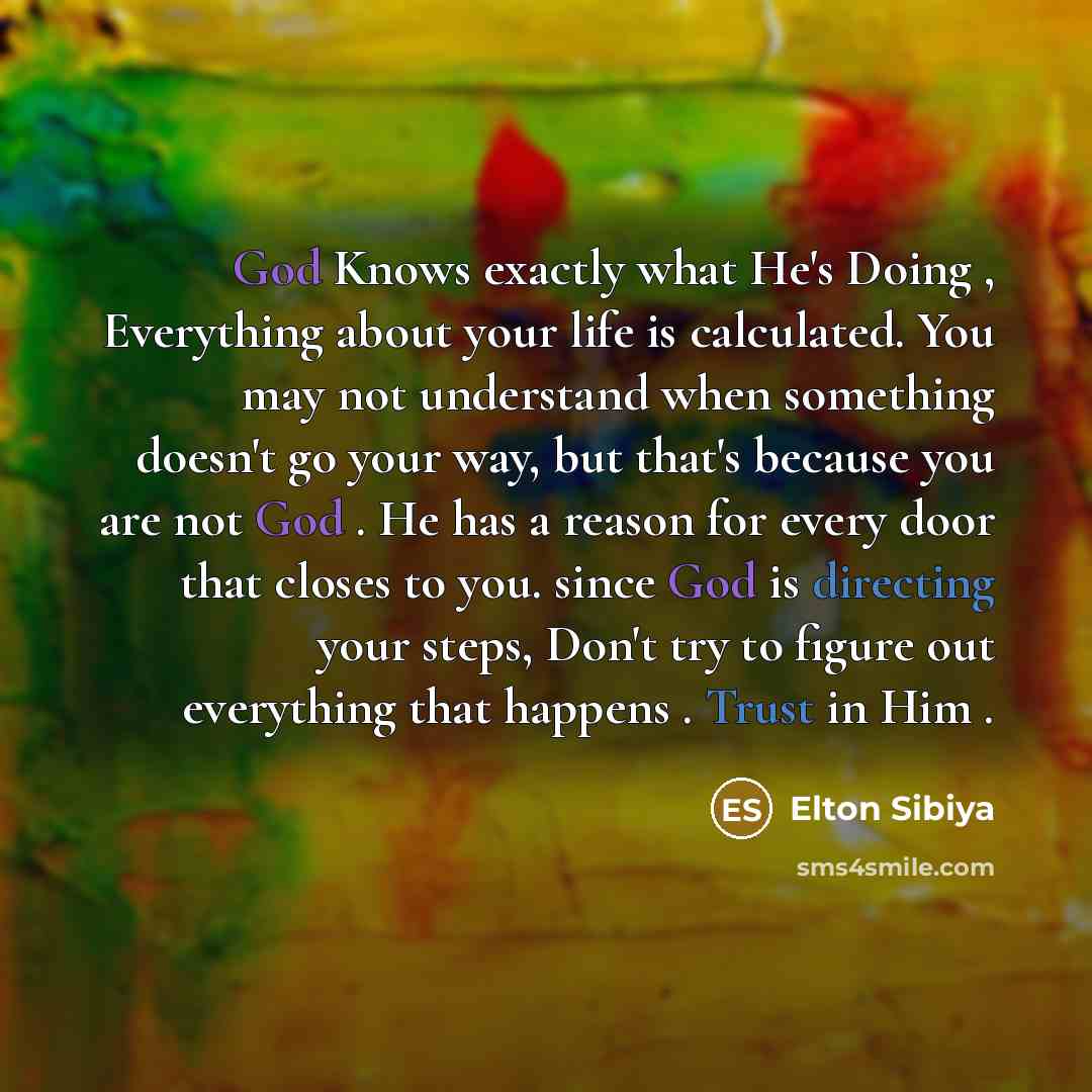 “God Knows exactly what He's Doing , Everything about your life is calculated. You may not understand when something doesn't go your way, but that's because you are not God . He has a reason for every door that closes to you. since God is directing your steps, Don't try to figure out everything…” quote by Elton Sibiya