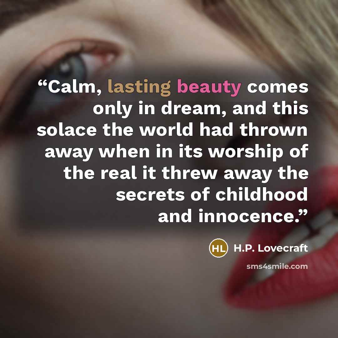 “Calm, lasting beauty comes only in dream, and this solace the world had thrown away when in its worship of the real it threw away the secrets of childhood and innocence.” quote by H.P. Lovecraft