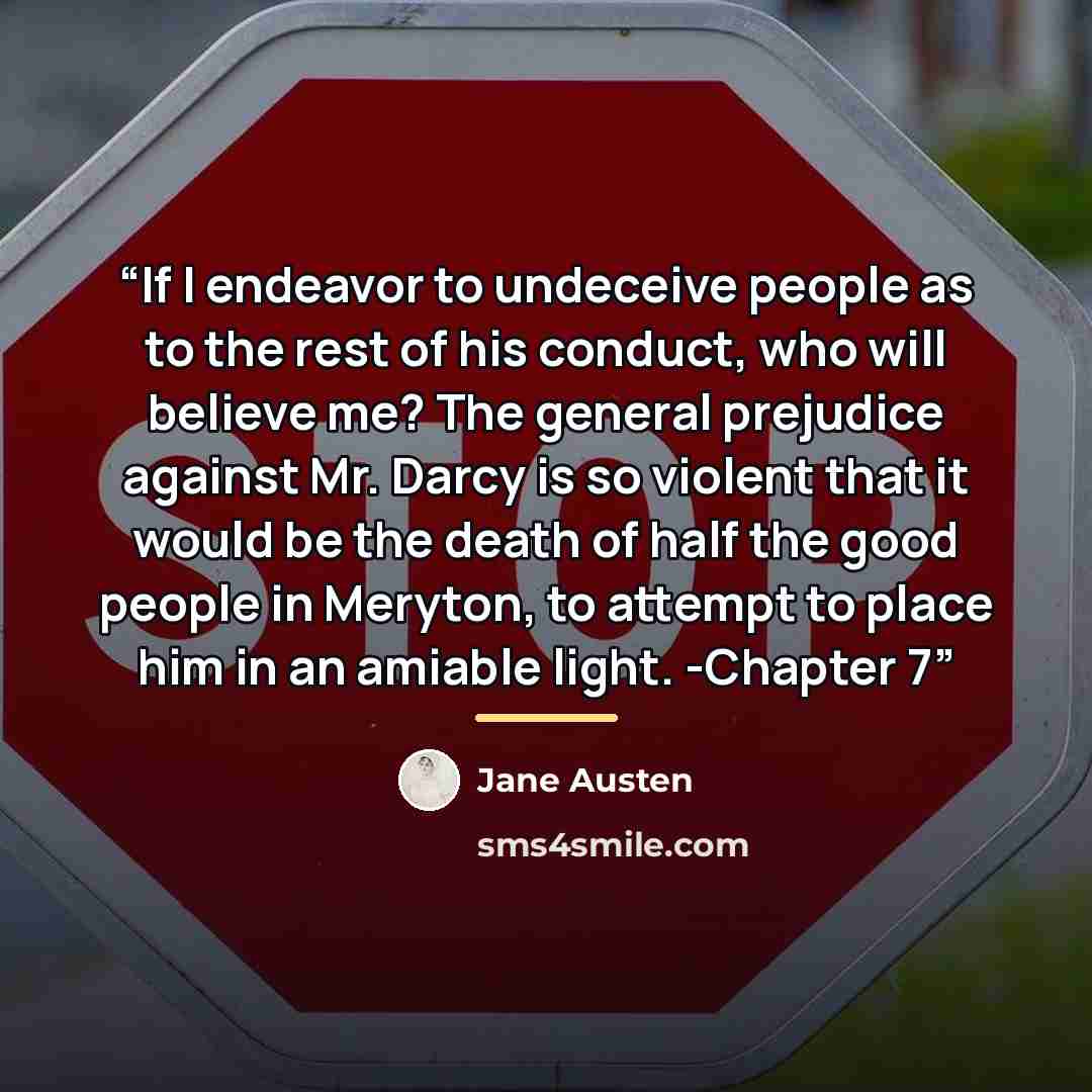 “If I endeavor to undeceive people as to the rest of his conduct, who will believe me? The general prejudice against Mr. Darcy is so violent that it would be the death of half the good people in Meryton, to attempt to place him in an amiable light. -Chapter 7” quote by Jane Austen