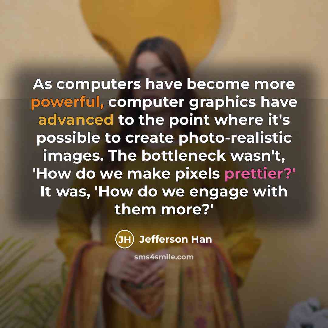 “As computers have become more powerful, computer graphics have advanced to the point where it's possible to create photo-realistic images. The bottleneck wasn't, 'How do we make pixels prettier?' It was, 'How do we engage with them more?'” quote by Jefferson Han