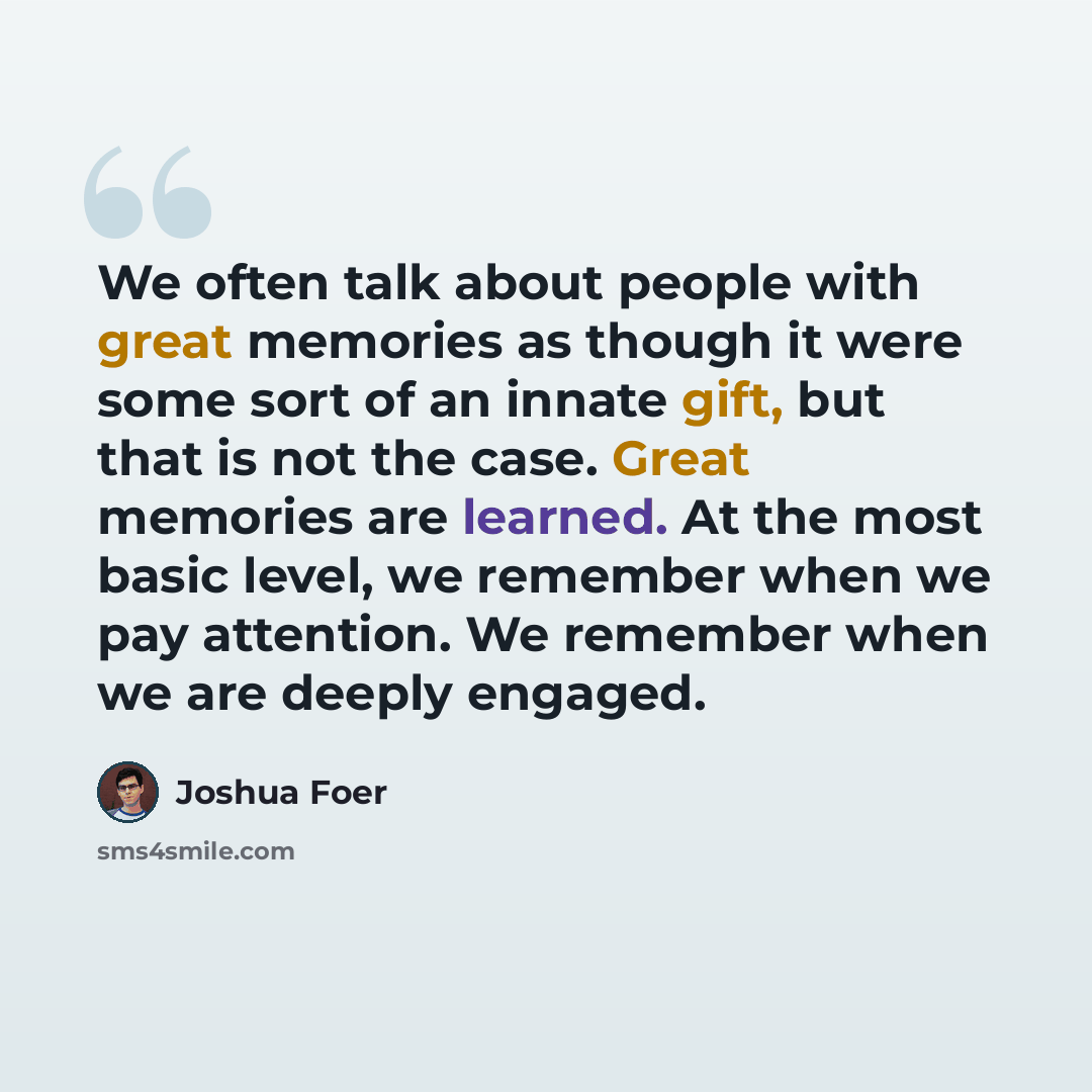 “We often talk about people with great memories as though it were some sort of an innate gift, but that is not the case. Great memories are learned. At the most basic level, we remember when we pay attention. We remember when we are deeply engaged.” quote by Joshua Foer