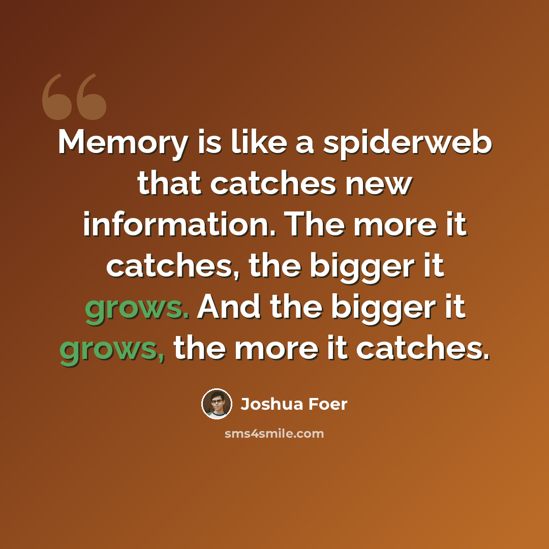 “Memory is like a spiderweb that catches new information. The more it catches, the bigger it grows. And the bigger it grows, the more it catches.” quote by Joshua Foer