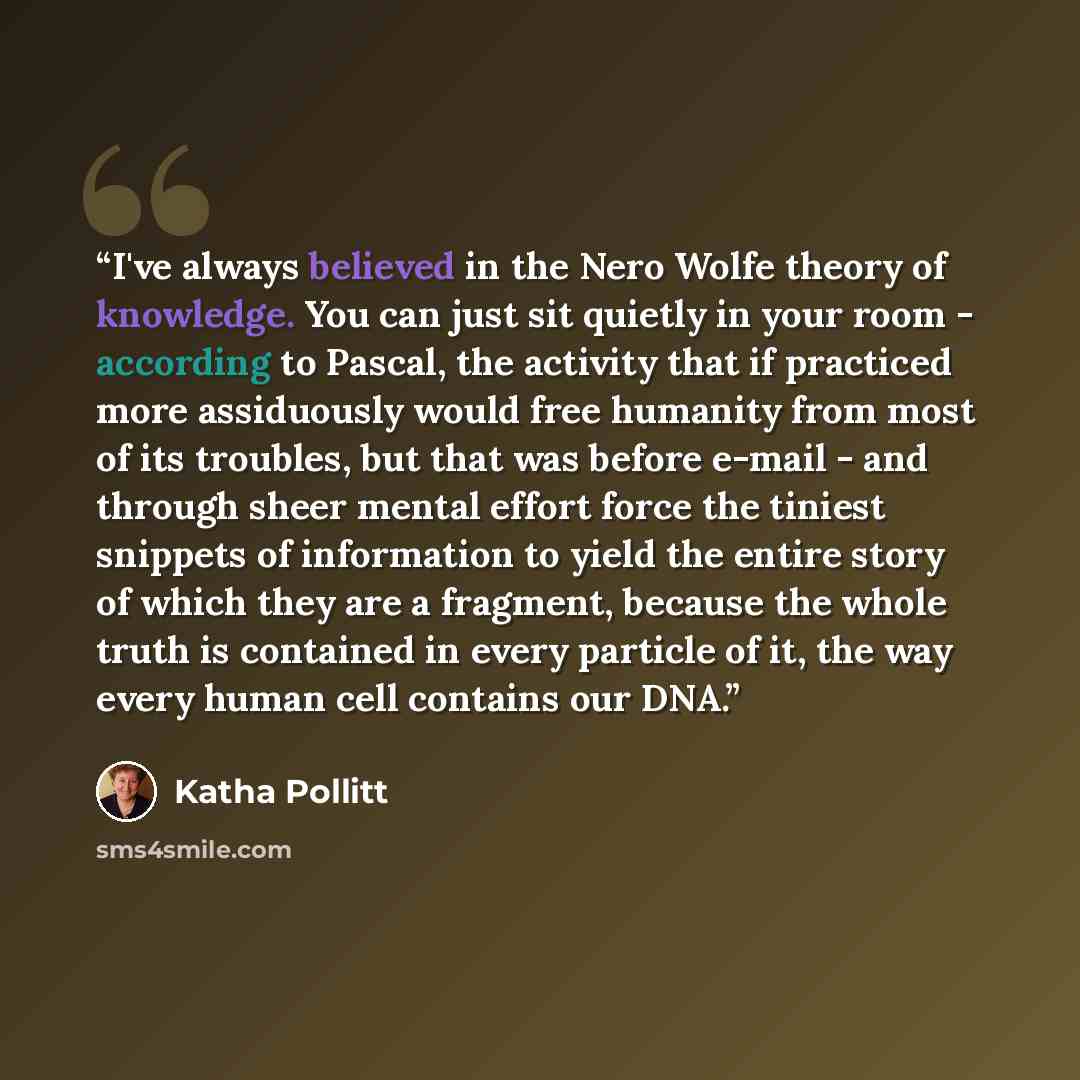 “I've always believed in the Nero Wolfe theory of knowledge. You can just sit quietly in your room - according to Pascal, the activity that if practiced more assiduously would free humanity from most of its troubles, but that was before e-mail - and through sheer mental effort force the tiniest…” quote by Katha Pollitt