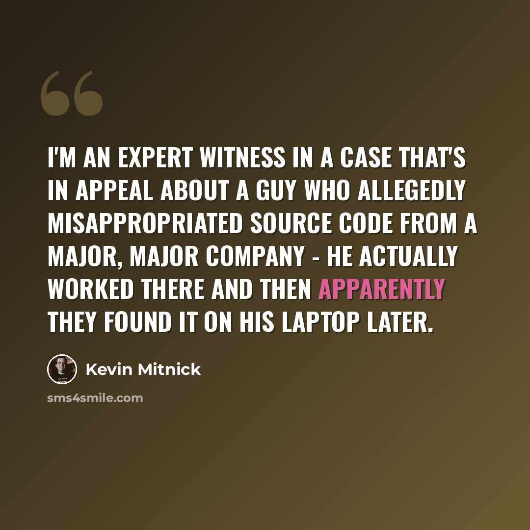 “I'm an expert witness in a case that's in appeal about a guy who allegedly misappropriated source code from a major, major company - he actually worked there and then apparently they found it on his laptop later.” quote by Kevin Mitnick