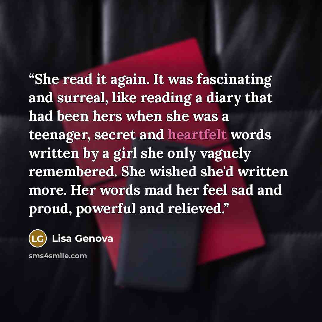 “She read it again. It was fascinating and surreal, like reading a diary that had been hers when she was a teenager, secret and heartfelt words written by a girl she only vaguely remembered. She wished she'd written more. Her words mad her feel sad and proud, powerful and relieved.” quote by Lisa Genova